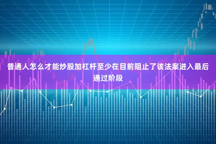 普通人怎么才能炒股加杠杆至少在目前阻止了该法案进入最后通过阶段