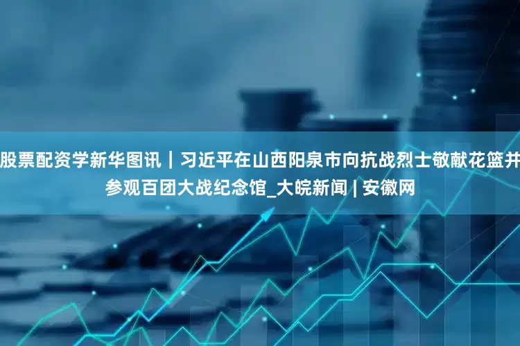 股票配资学新华图讯｜习近平在山西阳泉市向抗战烈士敬献花篮并参观百团大战纪念馆_大皖新闻 | 安徽网