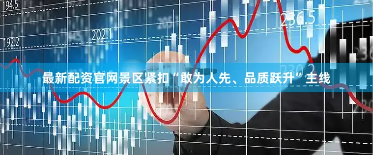 最新配资官网景区紧扣“敢为人先、品质跃升”主线