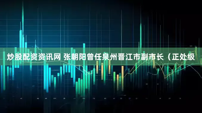 炒股配资资讯网 张朝阳曾任泉州晋江市副市长（正处级