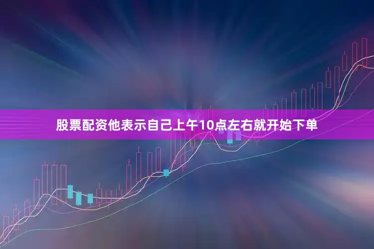 股票配资他表示自己上午10点左右就开始下单