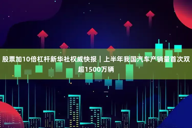 股票加10倍杠杆新华社权威快报｜上半年我国汽车产销量首次双超1500万辆