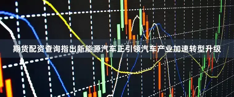 期货配资查询指出新能源汽车正引领汽车产业加速转型升级