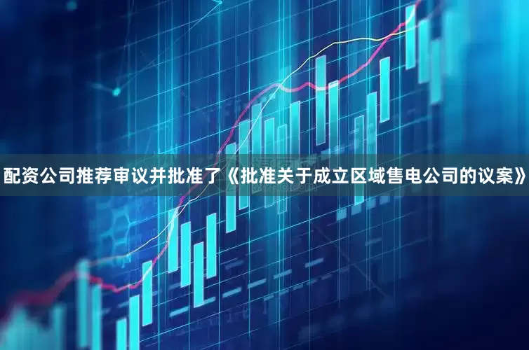 配资公司推荐审议并批准了《批准关于成立区域售电公司的议案》