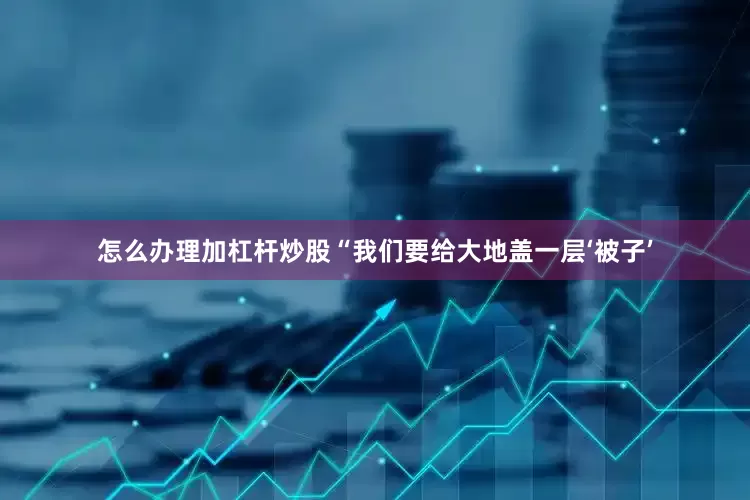 怎么办理加杠杆炒股“我们要给大地盖一层‘被子’