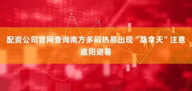 配资公司官网查询南方多闷热易出现“桑拿天”注意遮阳避暑