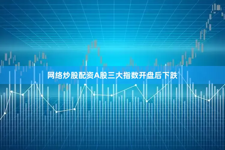 网络炒股配资A股三大指数开盘后下跌