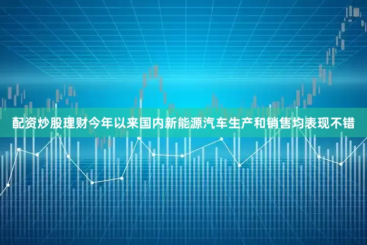 配资炒股理财今年以来国内新能源汽车生产和销售均表现不错