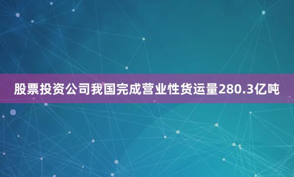 股票投资公司我国完成营业性货运量280.3亿吨