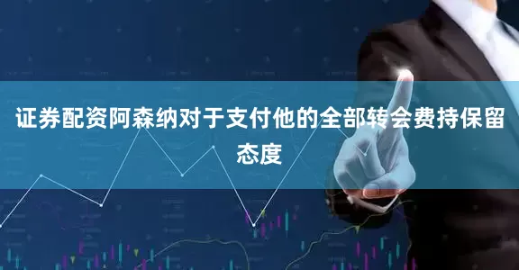 证券配资阿森纳对于支付他的全部转会费持保留态度