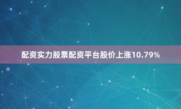 配资实力股票配资平台股价上涨10.79%