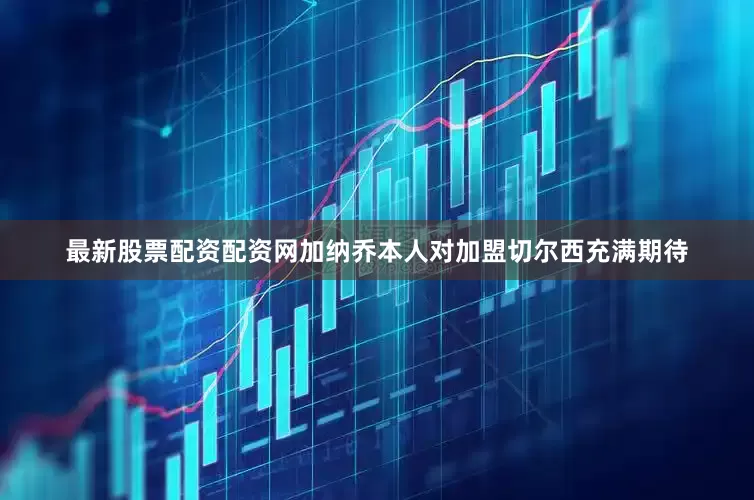 最新股票配资配资网加纳乔本人对加盟切尔西充满期待